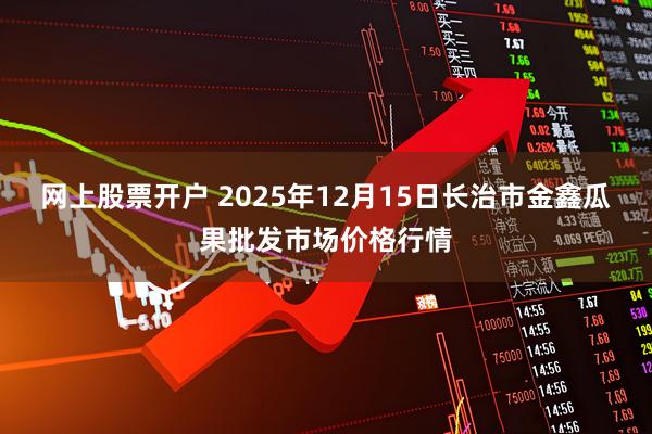 网上股票开户 2025年12月15日长治市金鑫瓜果批发市场价格行情