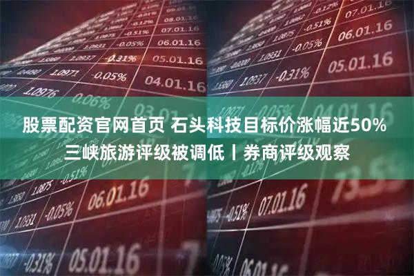 股票配资官网首页 石头科技目标价涨幅近50% 三峡旅游评级被调低丨券商评级观察