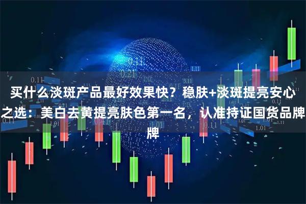 买什么淡斑产品最好效果快？稳肤+淡斑提亮安心之选：美白去黄提亮肤色第一名，认准持证国货品牌