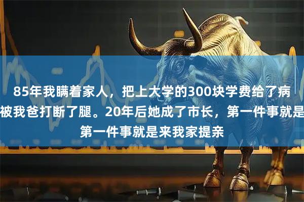 85年我瞒着家人，把上大学的300块学费给了病重的同桌，被我爸打断了腿。20年后她成了市长，第一件事就是来我家提亲
