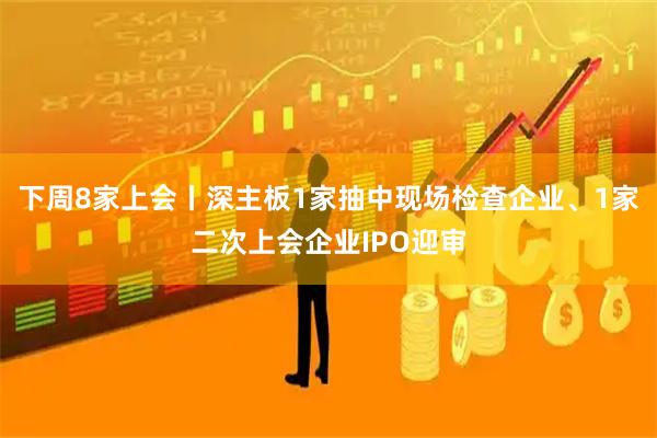 下周8家上会丨深主板1家抽中现场检查企业、1家二次上会企业IPO迎审