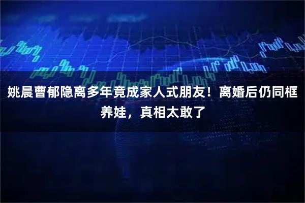 姚晨曹郁隐离多年竟成家人式朋友！离婚后仍同框养娃，真相太敢了