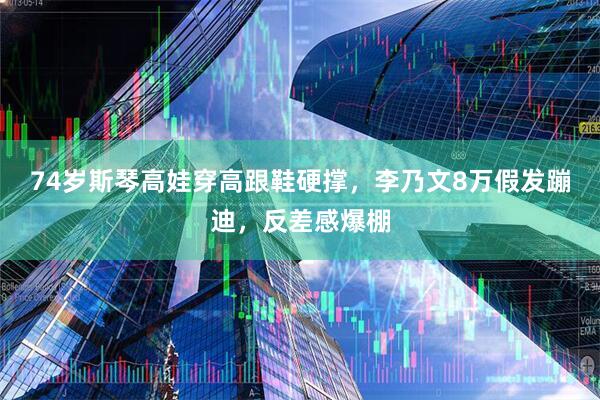 74岁斯琴高娃穿高跟鞋硬撑，李乃文8万假发蹦迪，反差感爆棚