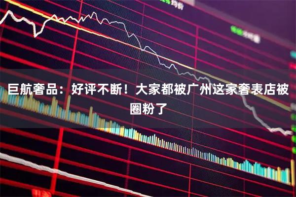 巨航奢品：好评不断！大家都被广州这家奢表店被圈粉了
