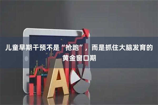 儿童早期干预不是“抢跑”，而是抓住大脑发育的黄金窗口期
