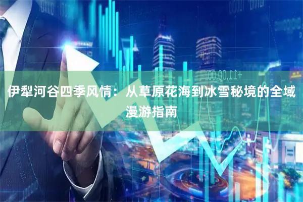 伊犁河谷四季风情：从草原花海到冰雪秘境的全域漫游指南