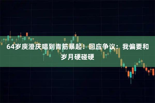 64岁庾澄庆唱到青筋暴起！回应争议：我偏要和岁月硬碰硬