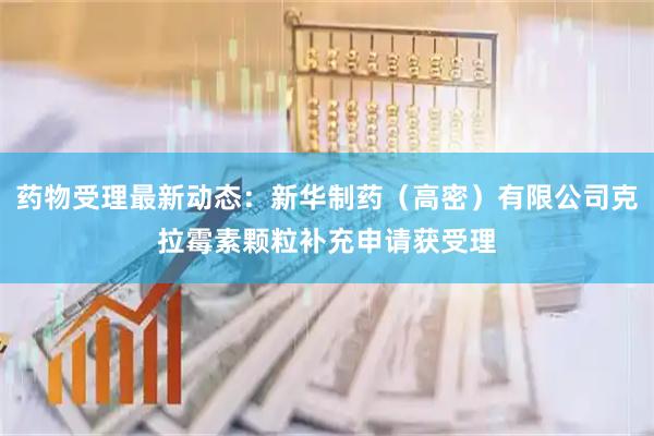 药物受理最新动态：新华制药（高密）有限公司克拉霉素颗粒补充申请获受理