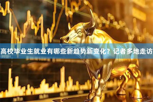 高校毕业生就业有哪些新趋势新变化？记者多地走访