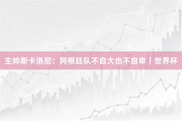 主帅斯卡洛尼：阿根廷队不自大也不自卑｜世界杯