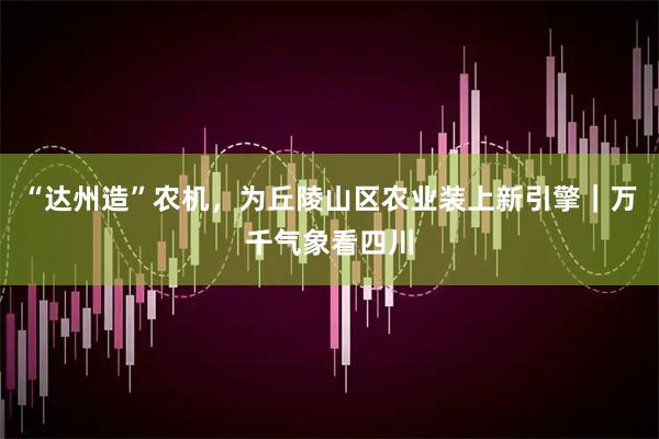 “达州造”农机，为丘陵山区农业装上新引擎｜万千气象看四川